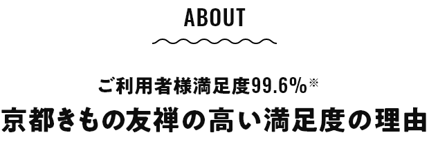 ABOUT ご利用者様満足度99.6%※ 京都きもの友禅の高い満足度の理由