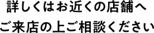 詳しくはお近くの店舗へご来店の上ご相談ください