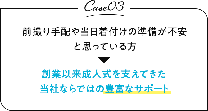 case03 前撮り手配や当日着付けの準備が不安と思っている方 創業以来成人式を支えてきた当社ならではの豊富なサポート