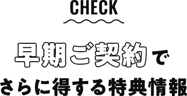 check 早期ご契約でさらに得する特典情報