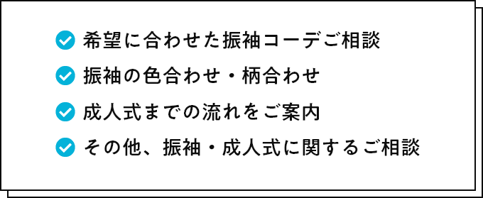 希望に合わせた振袖コーデご相談 振袖の色合わせ・柄合わせ 成人式までの流れをご案内 その他、振袖・成人式に関するご相談