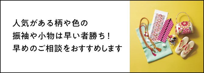 人気がある柄や色の振袖や小物は早い者勝ち！早めのご相談をおすすめします