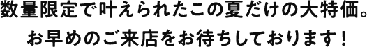 数量限定で叶えられたこの夏だけの大特価。お早めのご来店をお待ちしております！